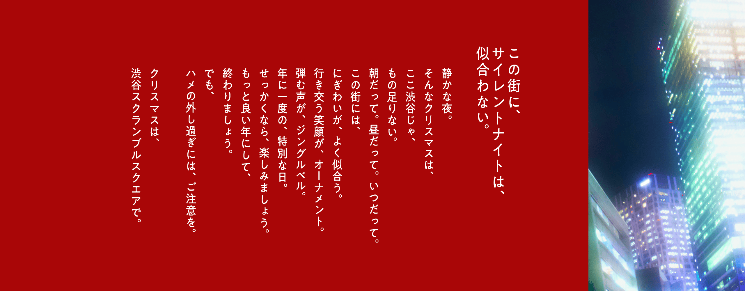この街に、サイレントナイトは、似合わない。静かな夜。そんなクリスマスは、ここ渋谷じゃ、もの足りない。朝だって。昼だって。いつだって。この街には、にぎわいが、よく似合う。行き交う笑顔が、オーナメント。弾む声が、ジングルベル。年に一度の、特別な日。せっかくなら、楽しみましょう。もっと良い年にして、終わりましょう。でも、ハメの外し過ぎには、ご注意を。クリスマスは、渋谷スクランブルスクエアで。