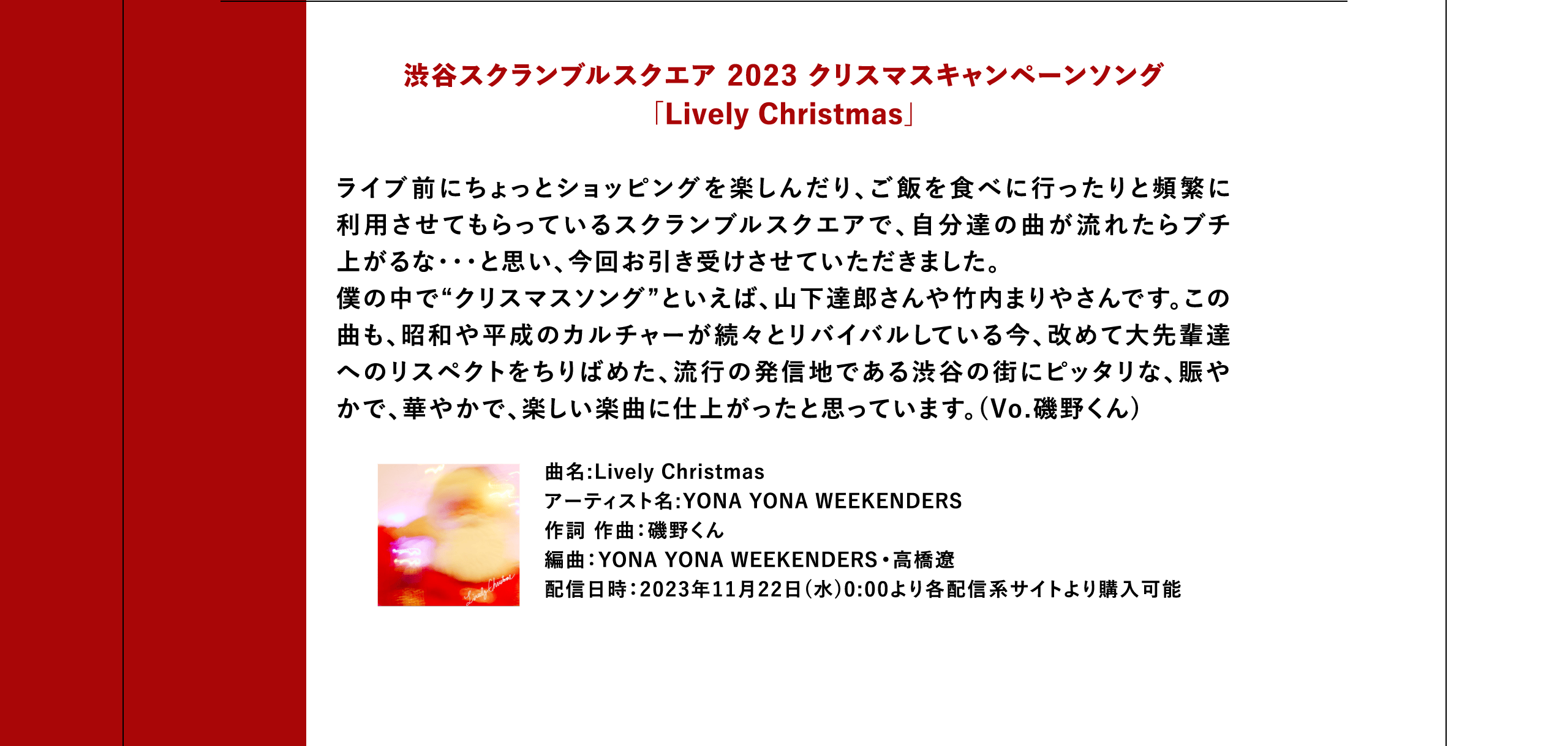 渋谷スクランブルスクエア 2023 クリスマスキャンペーンソング「Lively Christmas」ライブ前にちょっとショッピングを楽しんだり、ご飯を食べに行ったりと頻繁に利用させてもらっているスクランブルスクエアで、自分達の曲が流れたらブチ上がるな・・・と思い、今回お引き受けさせていただきました。僕の中で“クリスマスソング”といえば、山下達郎さんや竹内まりやさんです。この曲も、昭和や平成のカルチャーが続々とリバイバルしている今、改めて大先輩達へのリスペクトをちりばめた、流行の発信地である渋谷の街にピッタリな、賑やかで、華やかで、楽しい楽曲に仕上がったと思っています。(Vo.磯野くん) 曲名:Lively Christmas アーティスト名:YONA YONA WEEKENDERS 作詞 作曲：磯野くん 編曲：YONA YONA WEEKENDERS•高橋遼 配信日時：2023年11月22日(水)0:00より各配信系サイトより購入可能