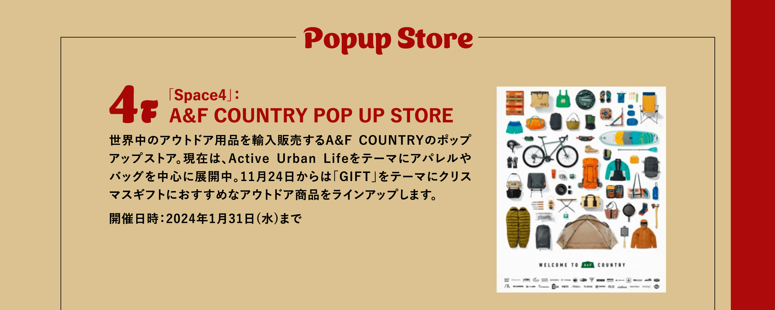 Popup Store / 4F 「Space4」：A＆F COUNTRY POP UP STORE 世界中のアウトドア用品を輸入販売するA&F COUNTRYのポップアップストア。現在は、Active Urban Lifeをテーマにアパレルやバッグを中心に展開中。11月24日からは「GIFT」をテーマにクリスマスギフトにおすすめなアウトドア商品をラインアップします。開催日時：2024年1月31日(水)まで