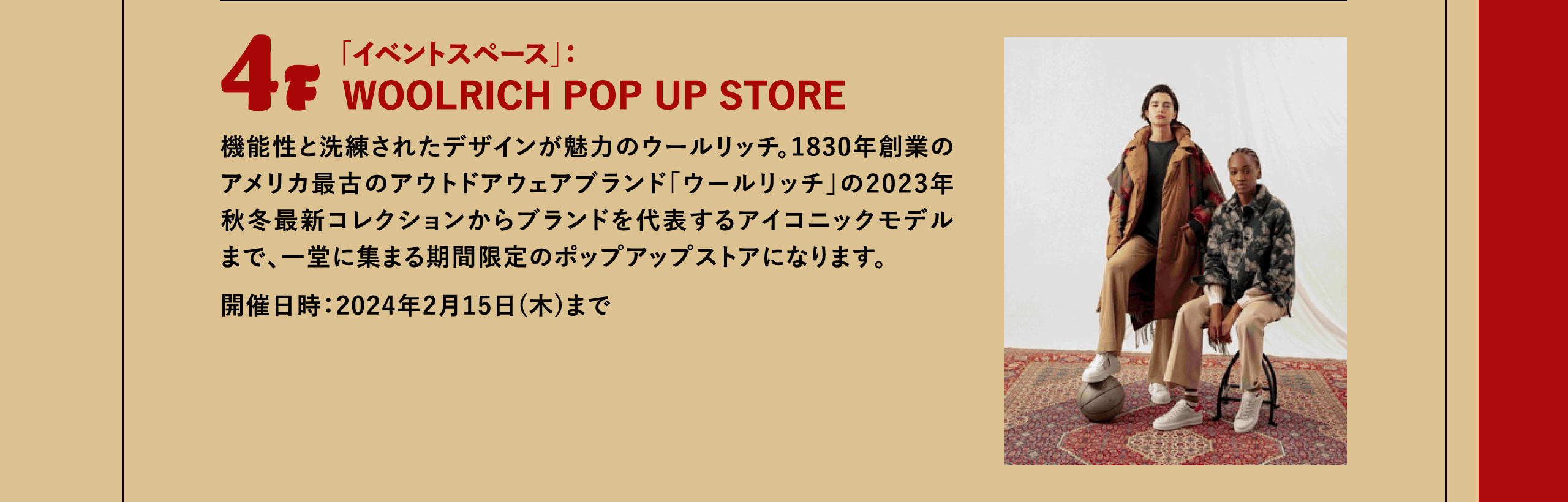 4F 「イベントスペース」：WOOLRICH POP UP STORE 機能性と洗練されたデザインが魅力のウールリッチ。1830年創業のアメリカ最古のアウトドアウェアブランド「ウールリッチ」の2023年秋冬最新コレクションからブランドを代表するアイコニックモデルまで、一堂に集まる期間限定のポップアップストアになります。開催日時：2024年2月15日(木)まで