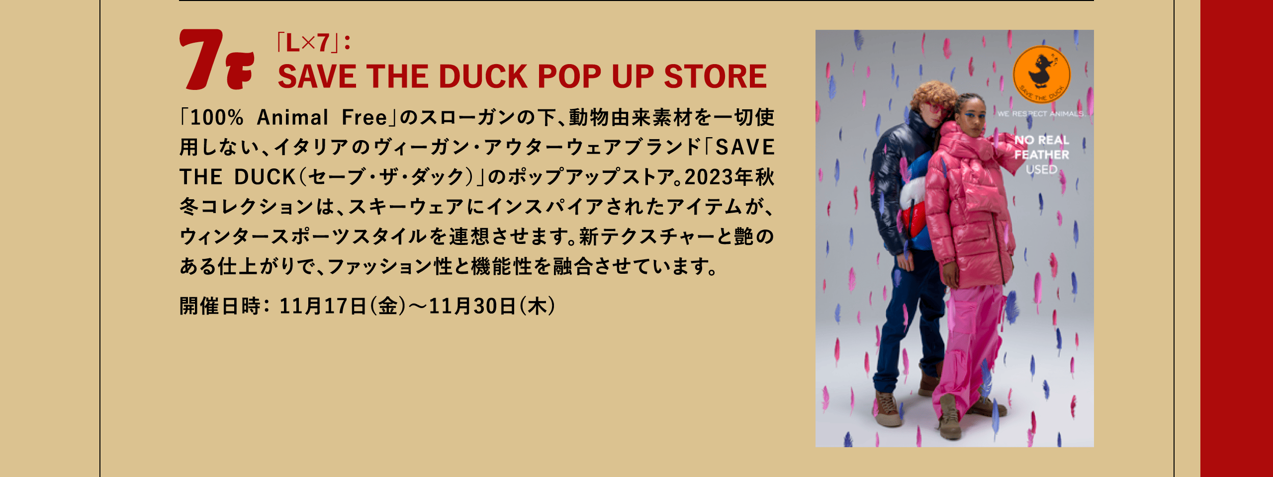 7F 「L×7」：SAVE THE DUCK POP UP STORE 「100% Animal Free」のスローガンの下、動物由来素材を一切使用しない、イタリアのヴィーガン・アウターウェアブランド「SAVE THE DUCK（セーブ・ザ・ダック）」のポップアップストア。2023年秋冬コレクションは、スキーウェアにインスパイアされたアイテムが、ウィンタースポーツスタイルを連想させます。新テクスチャーと艶のある仕上がりで、ファッション性と機能性を融合させています。開催日時： 11月17日(金)～11月30日(木)