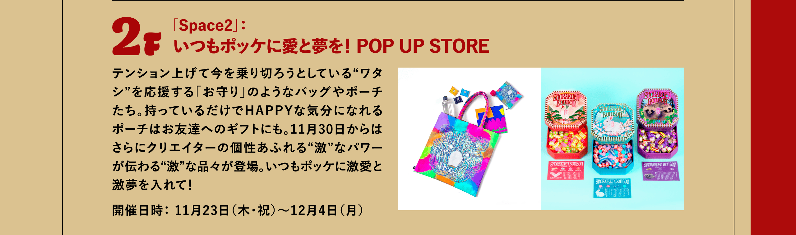 2F 「Space2」：いつもポッケに愛と夢を！ POP UP STORE テンション上げて今を乗り切ろうとしている“ワタシ”を応援する「お守り」のようなバッグやポーチたち。持っているだけでHAPPYな気分になれるポーチはお友達へのギフトにも。11月30日からはさらにクリエイターの個性あふれる“激”なパワーが伝わる“激”な品々が登場。いつもポッケに激愛と激夢を入れて！開催日時： 11月23日（木・祝）～12月4日（月）