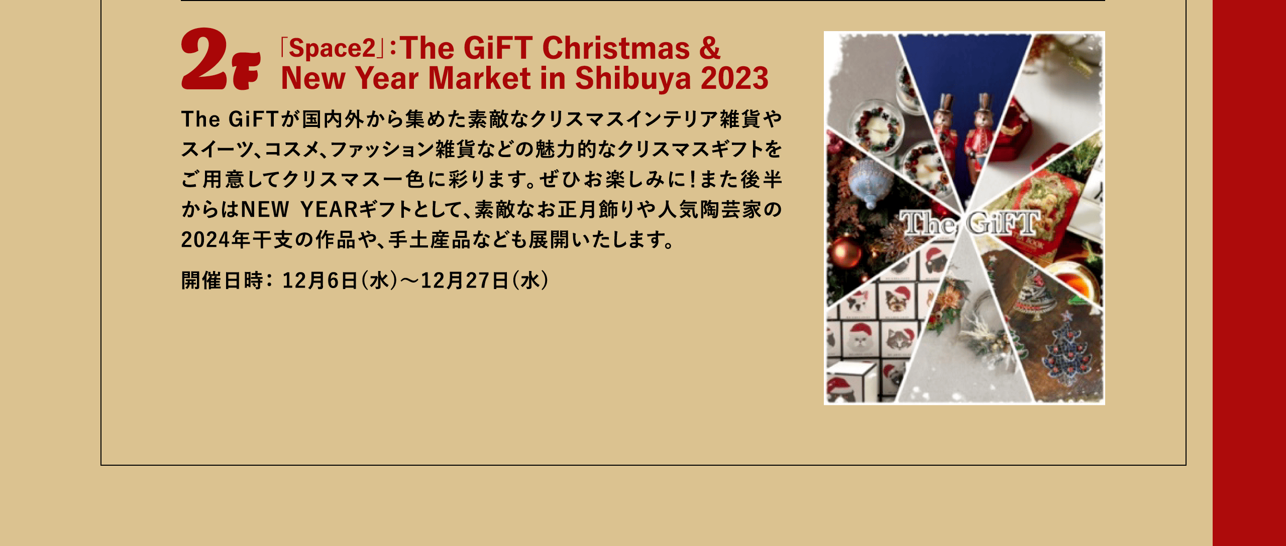 2F 「Space2」：The GiFT Christmas & New Year Market in Shibuya 2023 The GiFTが国内外から集めた素敵なクリスマスインテリア雑貨やスイーツ、コスメ、ファッション雑貨などの魅力的なクリスマスギフトをご用意してクリスマス一色に彩ります。ぜひお楽しみに！また後半からはNEW YEARギフトとして、素敵なお正月飾りや人気陶芸家の2024年干支の作品や、手土産品なども展開いたします。開催日時： 12月6日(水)～12月27日(水)