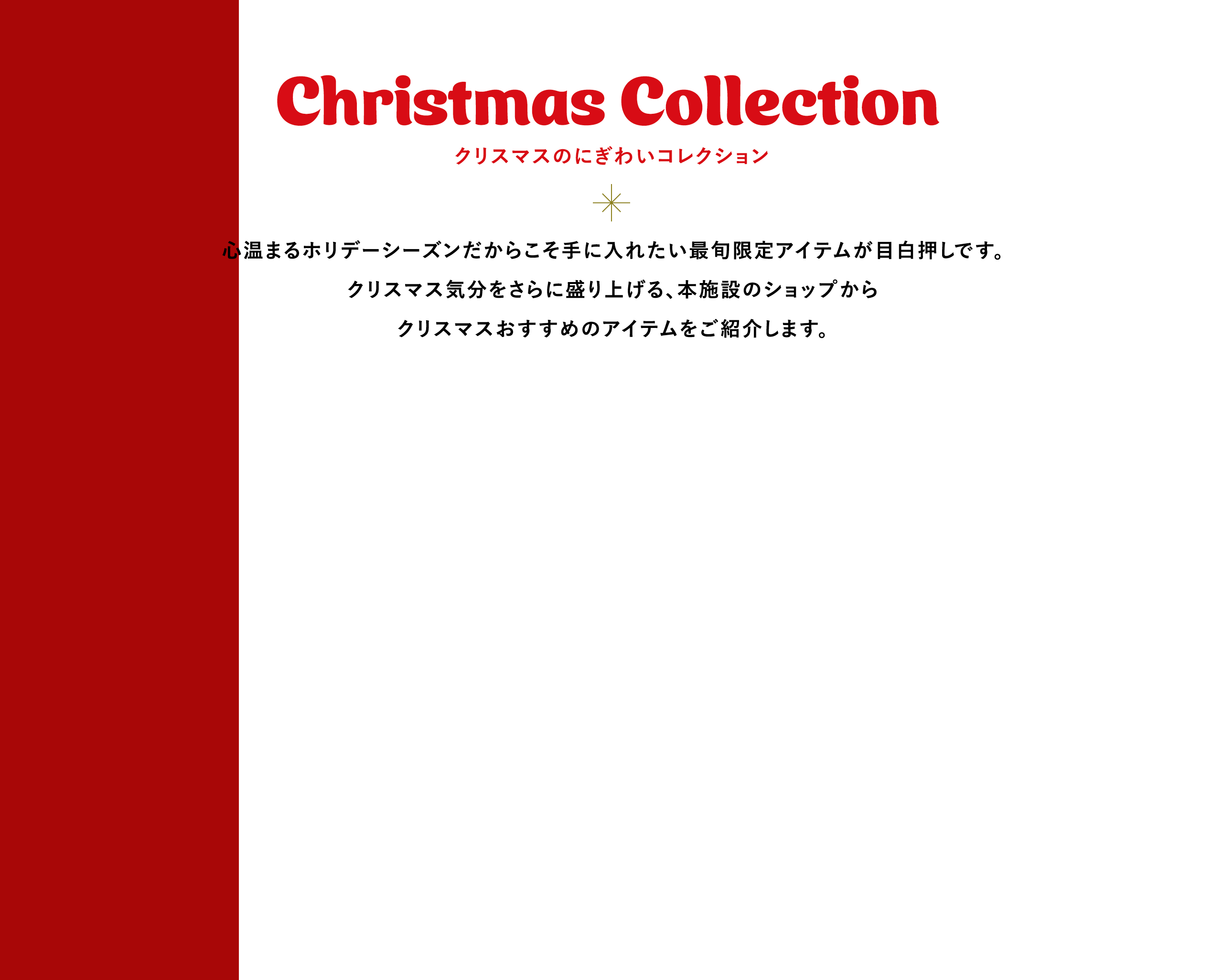 Christmas Collection クリスマスのにぎわいコレクション 心温まるホリデーシーズンだからこそ手に入れたい最旬限定アイテムが目白押しです。クリスマス気分をさらに盛り上げる、本施設のショップからクリスマスおすすめのアイテムをご紹介します。