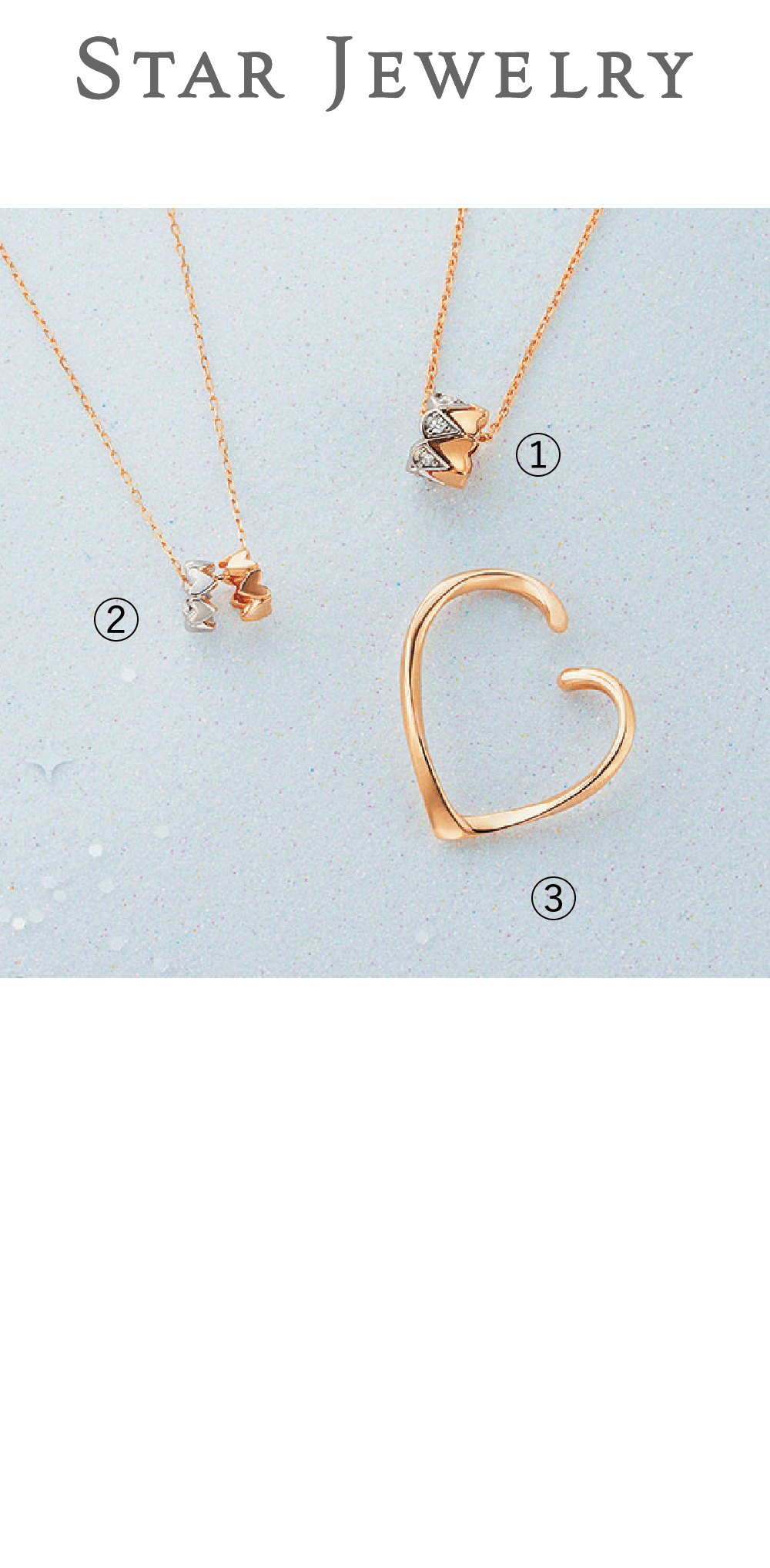 STAR JEWELRY / 4F【Winter限定】TONE OF LOVE（数量限定・スペシャルボックス付き）①K18YG/Pt950 ダイヤモンド  132,000円②K10YG/K10WG  39,600円  ③K10YG 35,200円 ①２つのミニリングの間に別のチャームを組み合わせることで表情を変えて様々なアレンジも楽しめます。②ハートがぴったり美しく重なることにこだわったフルラウンドのデザインです。③大人でも着けやすく、さり気ないハート使いが気分を高めます。※片方販売です。
