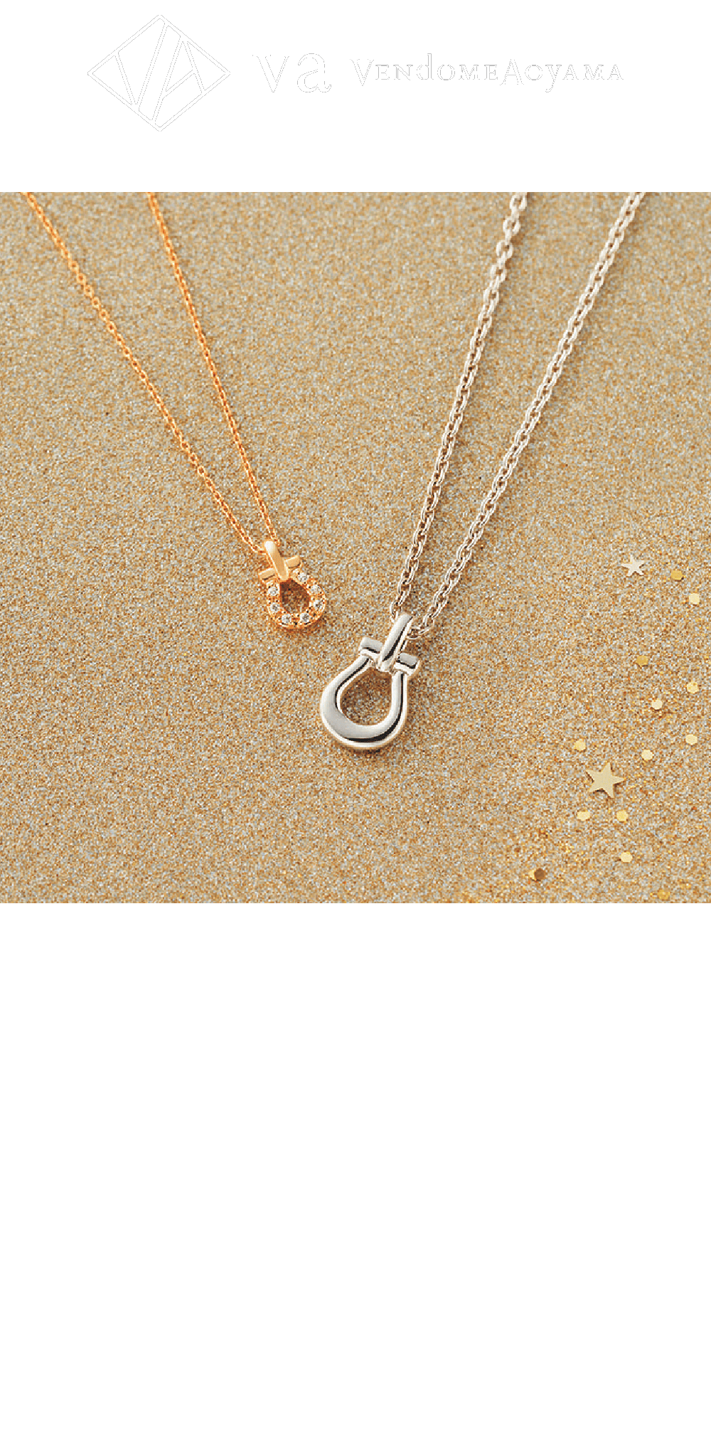 ヴイエー ヴァンドーム青山 / 5F Holiday collection シルバーペアネックレス ホワイトカラー（ロジウムメッキ）・ゴールドカラー（イエローゴールドメッキ）  各16,500円 今年は人気の馬蹄モチーフをデザインソースにしたネックレスが登場。馬蹄は『幸運を呼び込んで逃がさない』とされるラッキーモチーフ。すっきりとした印象でカジュアルに着けやすいベーシックなデザインに。バチカンと一体型のフォルムは繋がりのある形を連想させ、パートナーとの繋がりをより感じさせてくれそう。