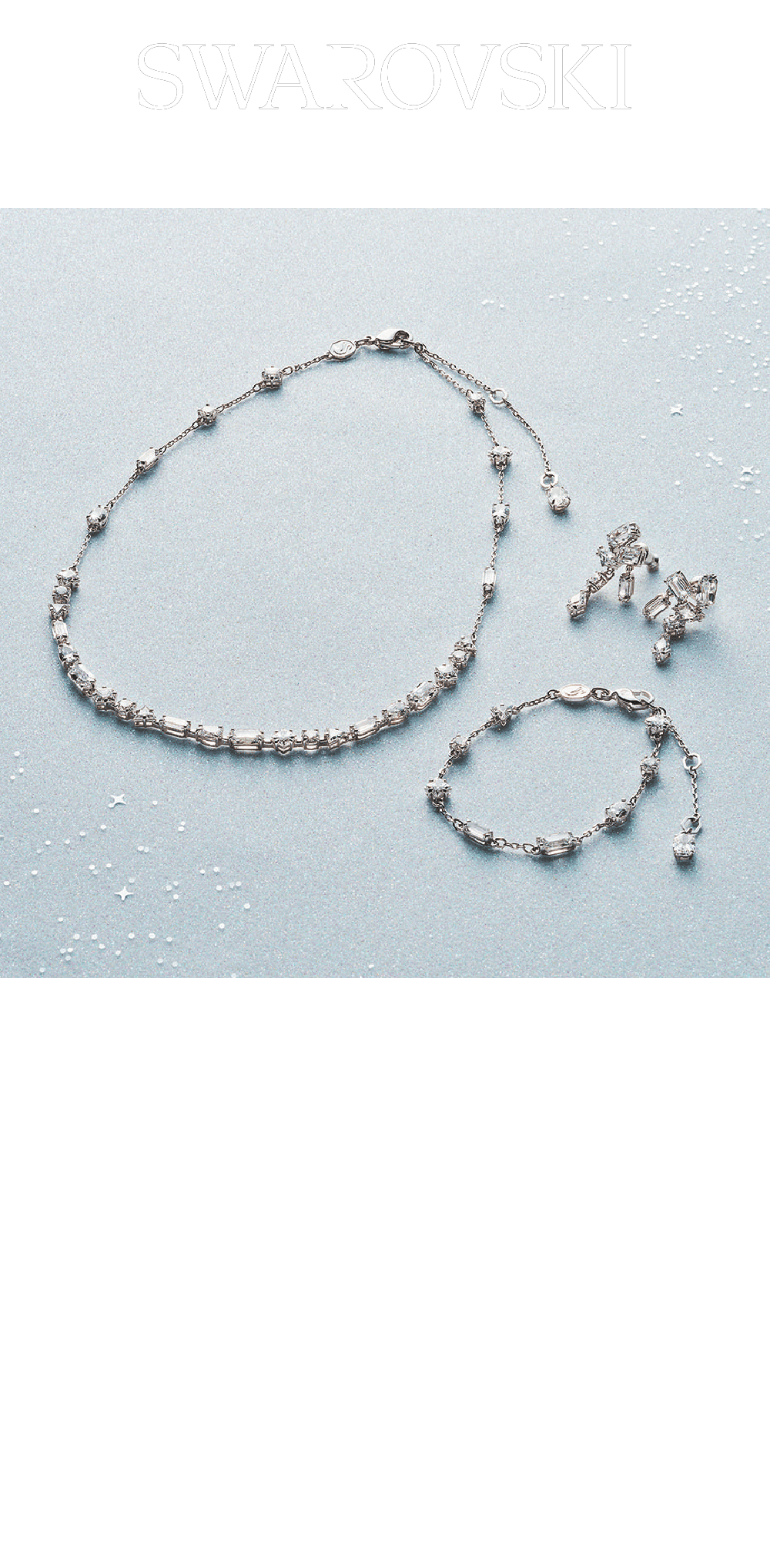 スワロフスキー / 5F ①メスメラネックレス  44,000円②メスメラドロップピアス  26,400円③メスメラブレスレット  22,000円 このまばゆいMesmeraシリーズは、スタイルにシックな洗練を添えます。ロジウム・コーティングを施したデザインは、表側に多彩なカットとサイズのストーンを複雑に配し、裏側には繊細なストーンを散りばめ、精緻な効果を生んでいます。大切な人に贈って、その瞳を輝かせましょう。