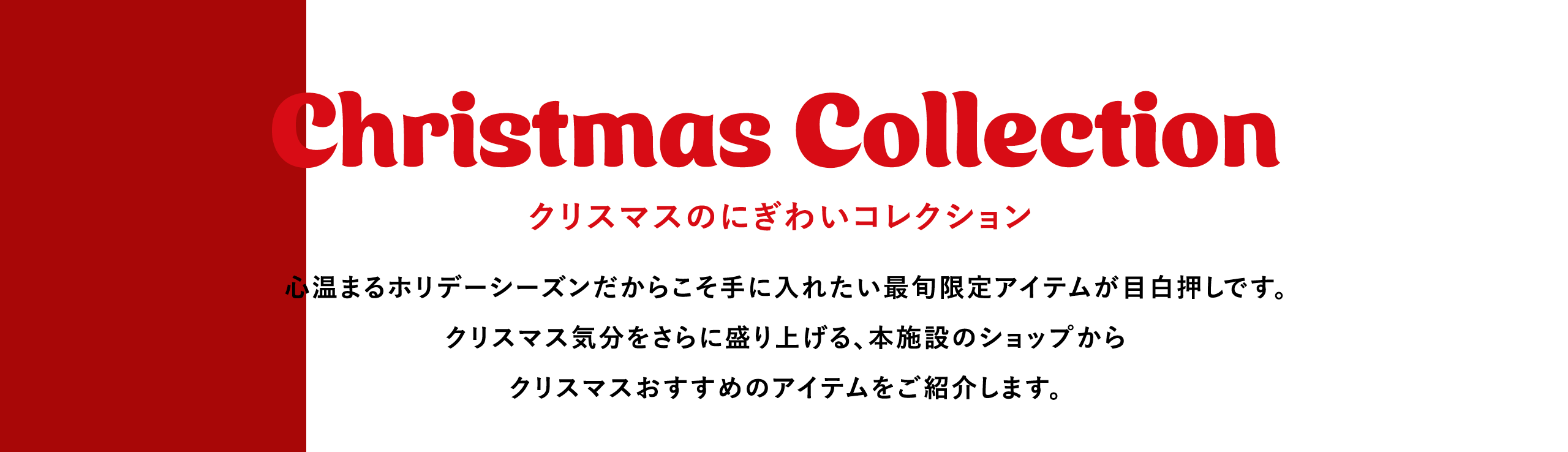 Christmas Collection クリスマスのにぎわいコレクション 心温まるホリデーシーズンだからこそ手に入れたい最旬限定アイテムが目白押しです。クリスマス気分をさらに盛り上げる、本施設のショップからクリスマスおすすめのアイテムをご紹介します。