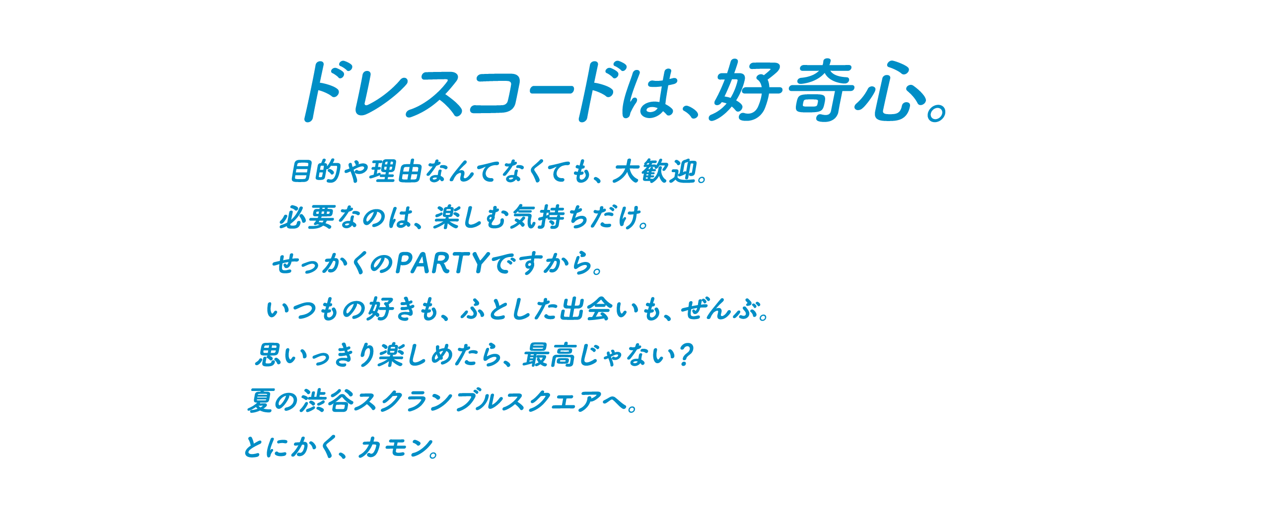 ドレスコードは、好奇心。目的や理由なんてなくても、大歓迎。必要なのは、楽しむ気持ちだけ。せっかくのPARTYですから。いつもの好きも、ふとした出会いも、ぜんぶ。思いっきり楽しめたら、最高じゃない？夏の渋谷スクランブルスクエアへ。とにかく、カモン。