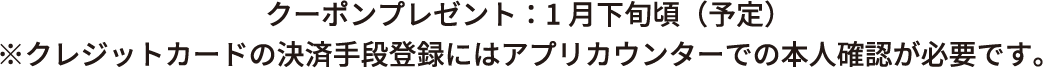 クーポンプレゼント；１月下旬頃(予定)　※クレジットカードの決済手段登録にはアプリカウンターでの本人確認が必要です