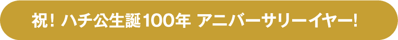 祝！ハチ公生誕100年 アニバーサリーイヤー！