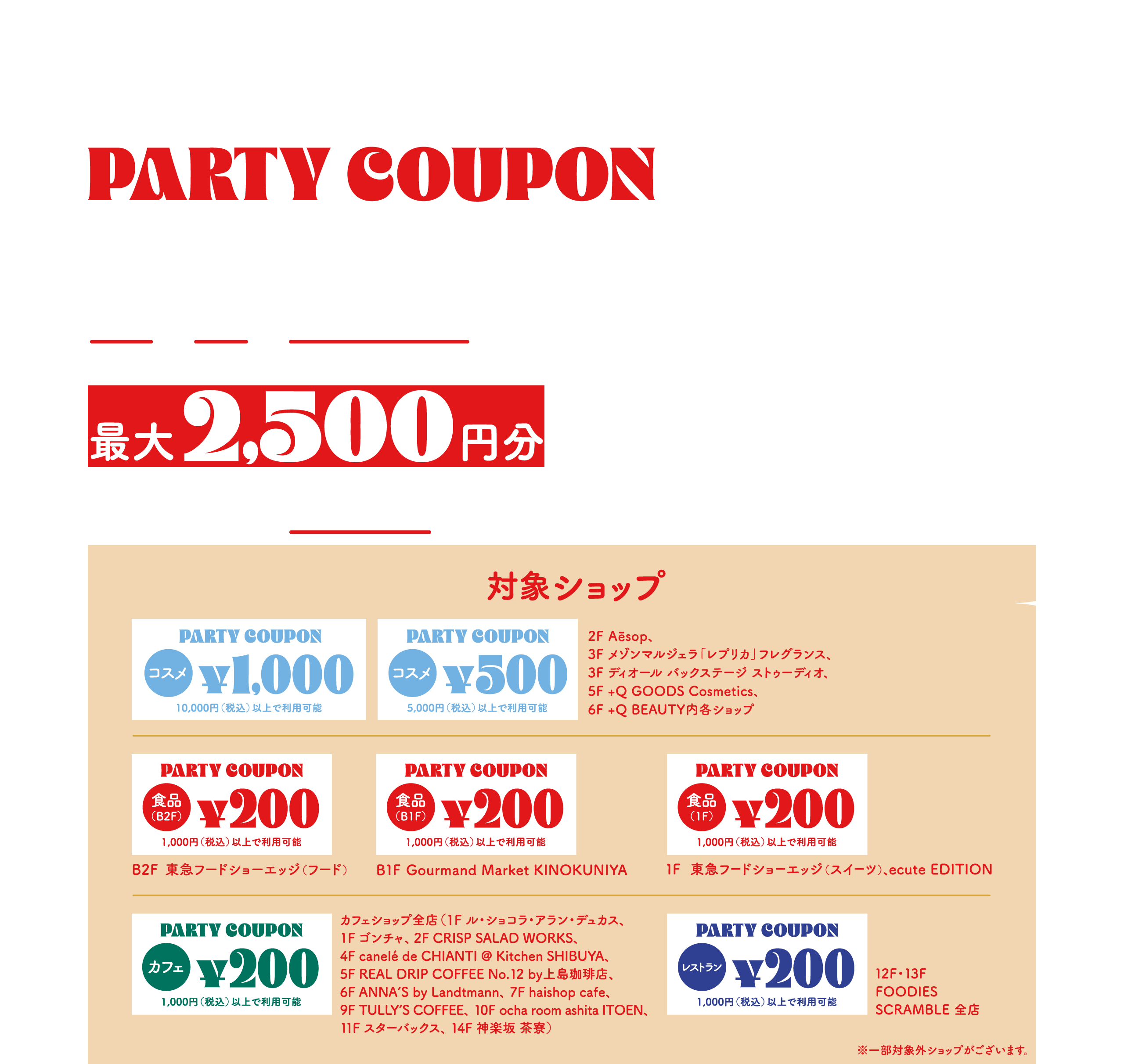 PARTY vol.2 渋谷スクランブルスクエアアプリ PARTY COUPON 1.2 TUE - 1.8 MON HOLIDAY コスメも！ 食品も！ レストラン・カフェも！アプリ決済でさらにおトクにお買いもの！最大2,500円分をプレゼント！アプリダウンロード＆決済手段登録ですぐ使えるクーポンを渋谷スクランブルスクエアアプリで配信