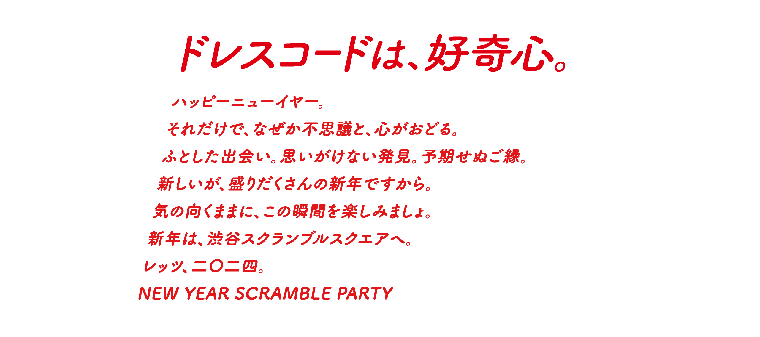 ドレスコードは、好奇心。ハッピーニューイヤー。それだけで、なぜか不思議と、心がおどる。ふとした出会い。思いがけない発見。予期せぬご縁。新しいが、盛りだくさんの新年ですから。気の向くままに、この瞬間を楽しみましょ。新年は、渋谷スクランブルスクエアへ。レッツ、二〇二四。NEW YEAR SCRAMBLE PARTY