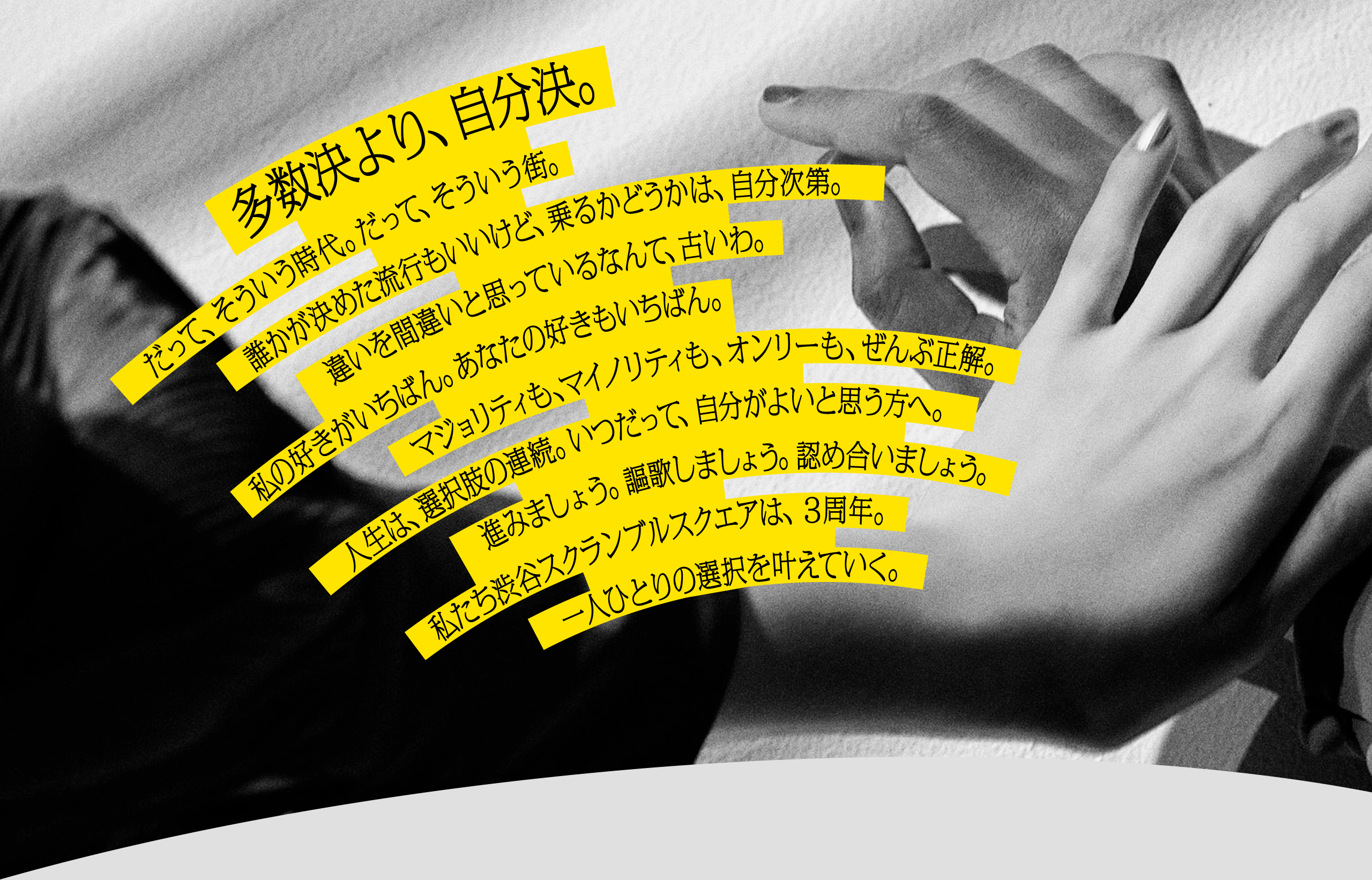 多数決より、自分決。だって、そういう時代。だって、そういう街。誰かが決めた流行もいいけど、乗るかどうかは、自分次第。違いを間違いと思っているなんて、古いわ。私の好きがいちばん。あなたの好きもいちばん。マジョリティも、マイノリティも、オンリーも、全部正解。人生は、選択肢の連続。いつだって、自分がよいと思う方へ。進みましょう。謳歌しましょう。認め合いましょう。私たち渋谷スクランブルスクエアは、3周年。一人ひとりの選択を叶えていく。