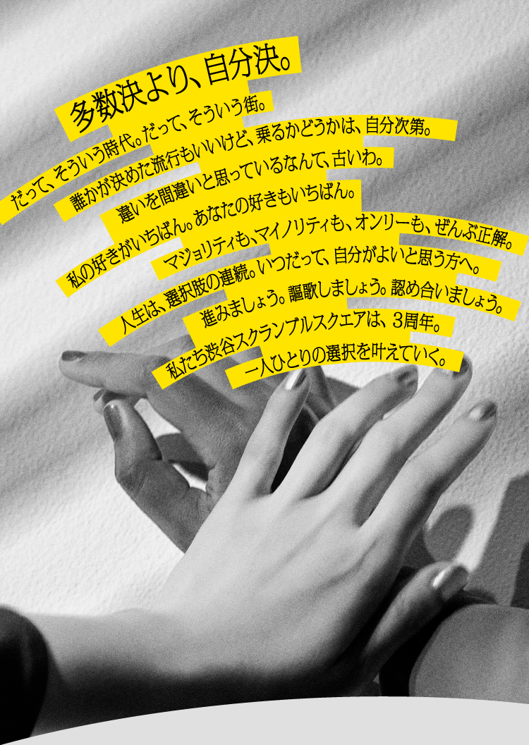 多数決より、自分決。だって、そういう時代。だって、そういう街。誰かが決めた流行もいいけど、乗るかどうかは、自分次第。違いを間違いと思っているなんて、古いわ。私の好きがいちばん。あなたの好きもいちばん。マジョリティも、マイノリティも、オンリーも、全部正解。人生は、選択肢の連続。いつだって、自分がよいと思う方へ。進みましょう。謳歌しましょう。認め合いましょう。私たち渋谷スクランブルスクエアは、3周年。一人ひとりの選択を叶えていく。