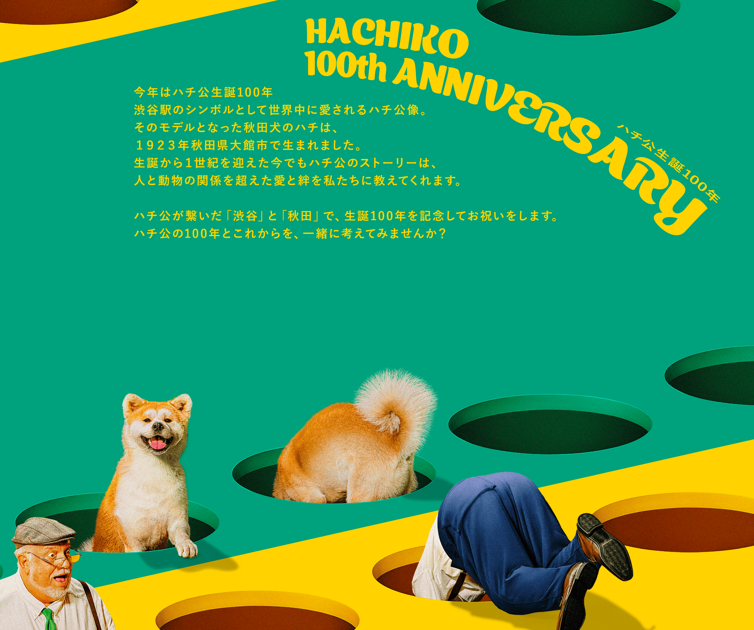 ハチ公生誕100周年 HACHIKO 100th ANNIVERSARY 今年はハチ公生誕100年渋谷駅のシンボルとして世界中に愛されるハチ公像。そのモデルとなった秋田犬のハチは、１９２３年秋田県大館市で生まれました。生誕から１世紀を迎えた今でもハチ公のストーリーは、人と動物の関係を超えた愛と絆を私たちに教えてくれます。ハチ公が繋いだ「渋谷」と「秋田」で、生誕100年を記念してお祝いをします。ハチ公の100年とこれからを、一緒に考えてみませんか？