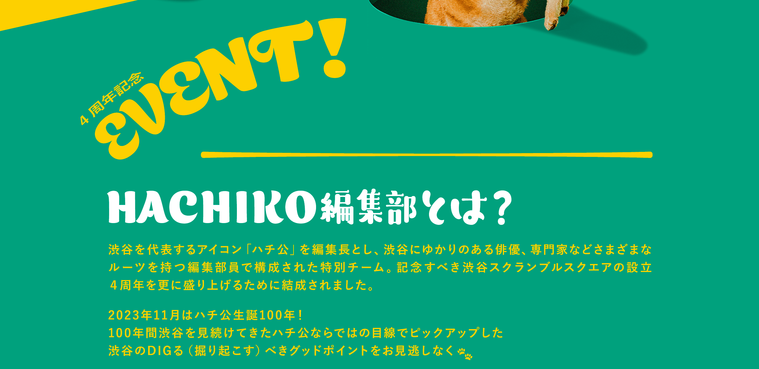 4周年記念 EVENT!HACHIKO編集部とは？渋谷を代表するアイコン「ハチ公」を編集長とし、渋谷にゆかりのある俳優、専門家などさまざまなルーツを持つ編集部員で構成された特別チーム。記念すべき渋谷スクランブルスクエアの設立４周年を更に盛り上げるために結成されました。2023年11月はハチ公生誕100年！100年間渋谷を見続けてきたハチ公ならではの目線でピックアップした渋谷のDIGる（掘り起こす）べきグッドポイントをお見逃しなく