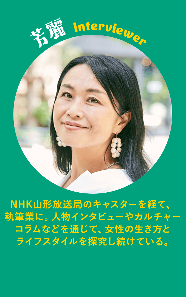 芳麗 interviewer NHK山形放送局のキャスターを経て、執筆業に。人物インタビューやカルチャーコラムなどを通じて、女性の生き方とライフスタイルを探究し続けている。