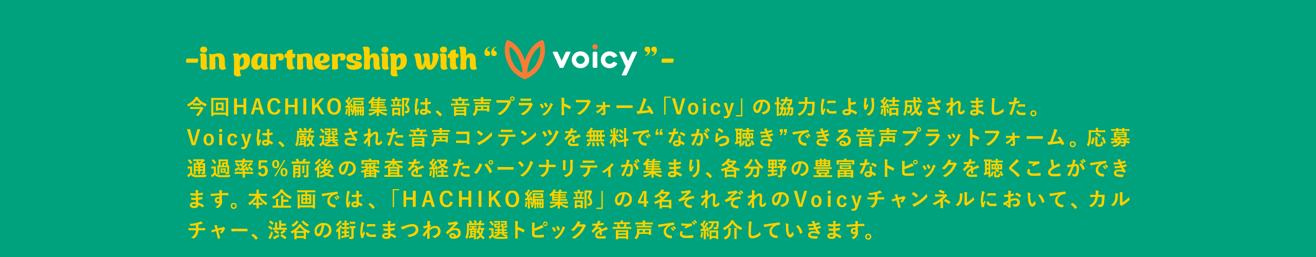 in partnership with voicy 今回HACHIKO編集部は、音声プラットフォーム「Voicy」の協力により結成されました。 Voicyは、厳選された音声コンテンツを無料で“ながら聴き”できる音声プラットフォーム。応募通過率5%前後の審査を経たパーソナリティが集まり、各分野の豊富なトピックを聴くことができます。本企画では、「HACHIKO編集部」の4名それぞれのVoicyチャンネルにおいて、カルチャー、渋谷の街にまつわる厳選トピックを音声でご紹介していきます。 