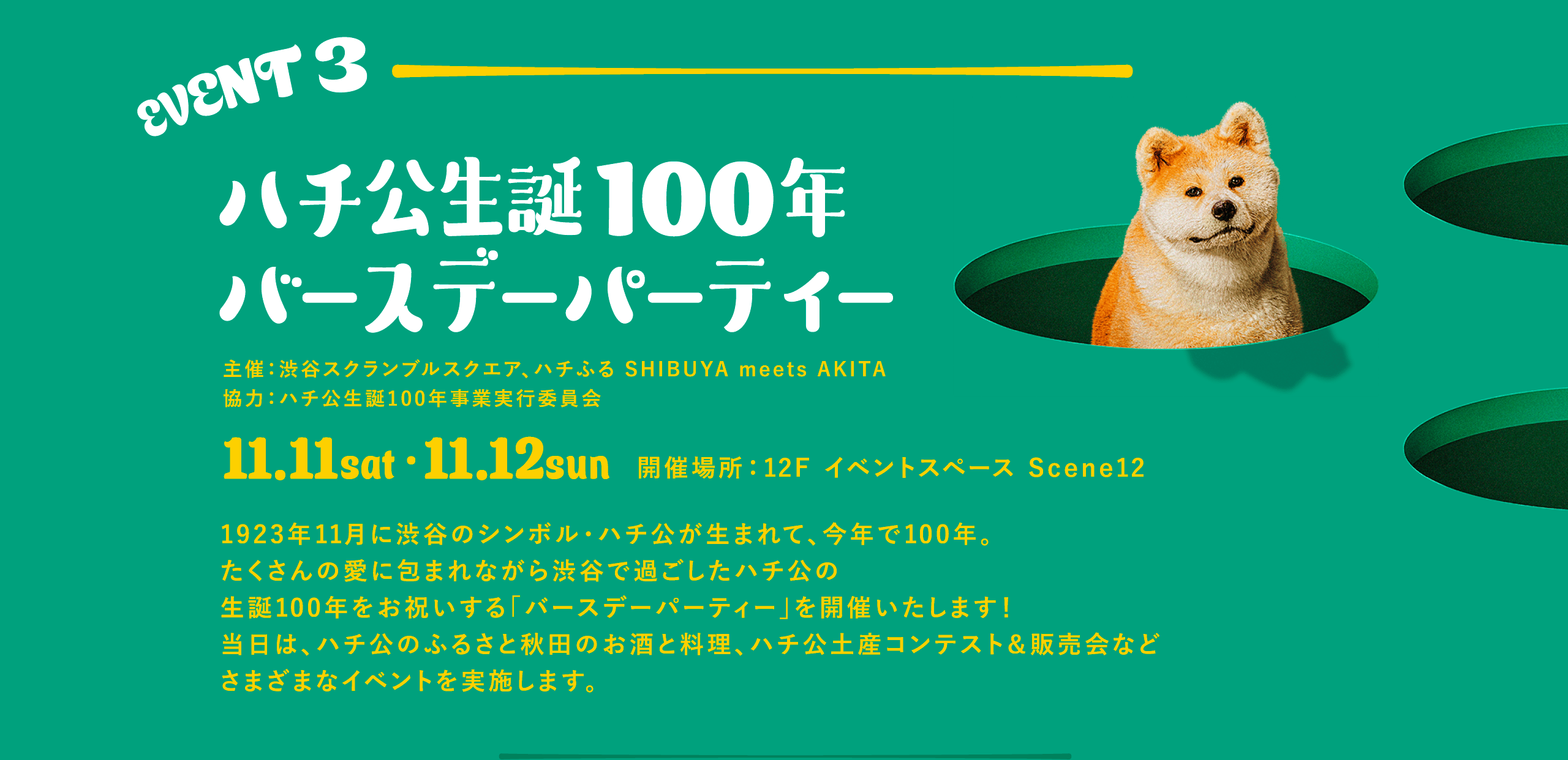EVENT3 ハチ公生誕100年バースデーパーティー 1923年11月に渋谷のシンボル・ハチ公が生まれて、今年で100年。たくさんの愛に包まれながら渋谷で過ごしたハチ公の生誕100年をお祝いする「バースデーパーティー」を開催いたします！当日は、ハチ公のふるさと秋田のお酒と料理、ハチ公土産コンテスト＆販売会などさまざまなイベントを実施します。