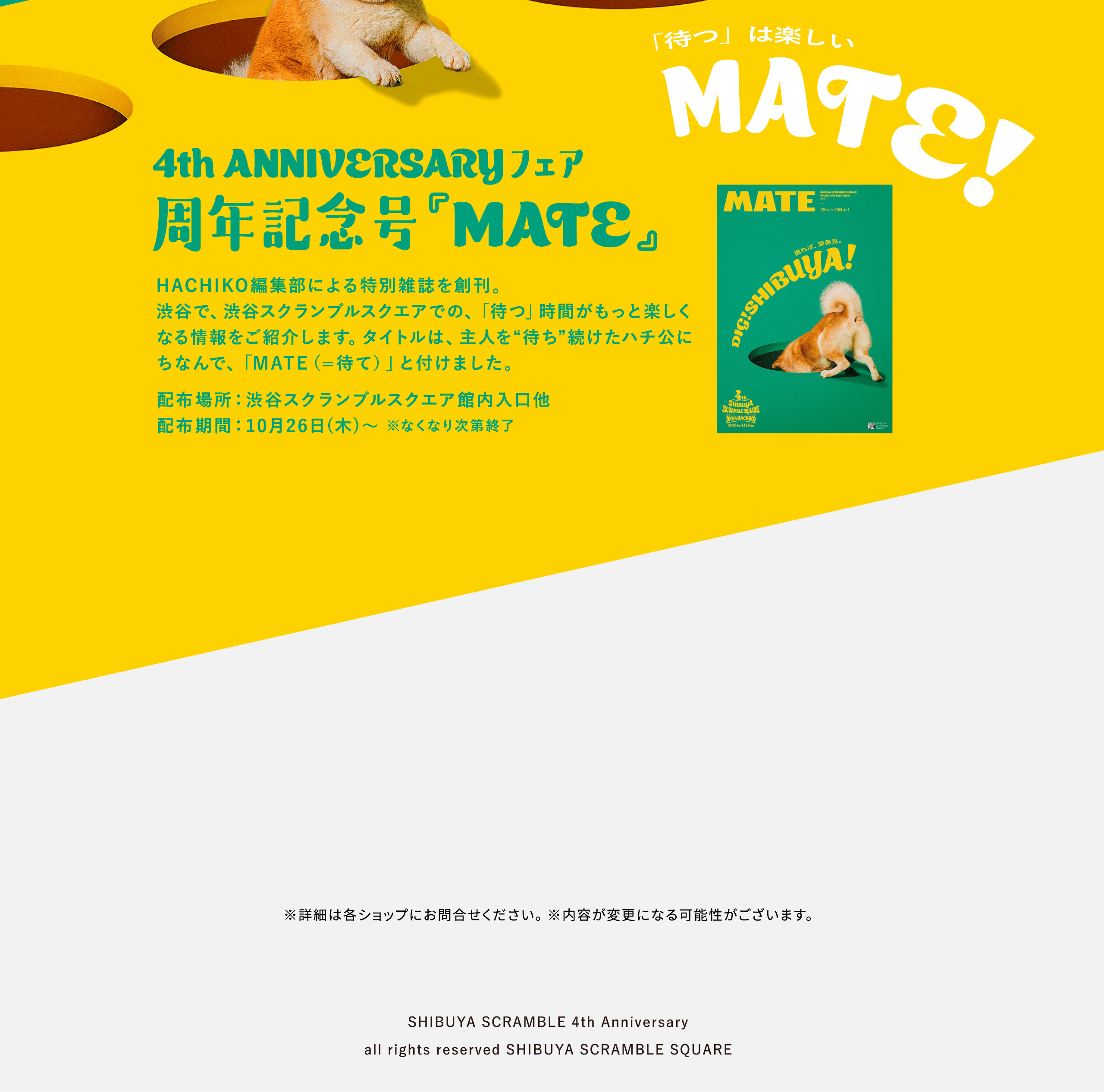「待つ」は楽しい MATE! 4th ANNIVERSARYフェア 周年記念号『MATE』 HACHIKO編集部による特別雑誌を創刊。渋谷で、渋谷スクランブルスクエアでの、「待つ」時間がもっと楽しくなる情報をご紹介します。タイトルは、主人を“待ち”続けたハチ公にちなんで、「MATE（=待て）」と付けました。配布場所：渋谷スクランブルスクエア館内入口他 配布期間：10月26日(木)〜 ※なくなり次第終了