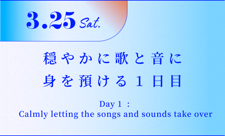 3.25 Sat. 穏やかに歌と音に身を預ける1日目 Day 1 : Calmly letting the songs and sounds take over